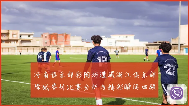 河南俱乐部彩陶坊遭遇浙江俱乐部绿城零封比赛分析与精彩瞬间回顾