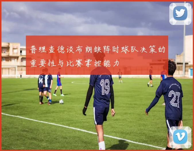 普理查德谈布朗缺阵时球队决策的重要性与比赛掌控能力