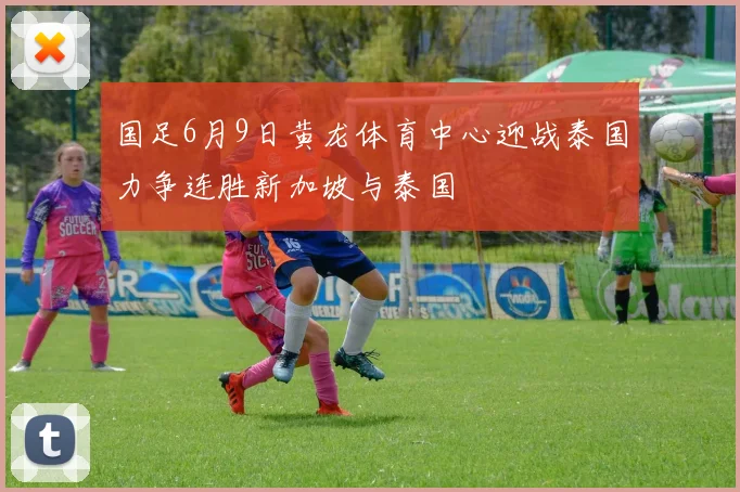 国足6月9日黄龙体育中心迎战泰国力争连胜新加坡与泰国
