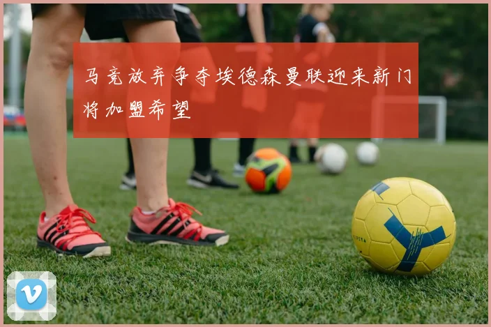 马竞放弃争夺埃德森曼联迎来新门将加盟希望