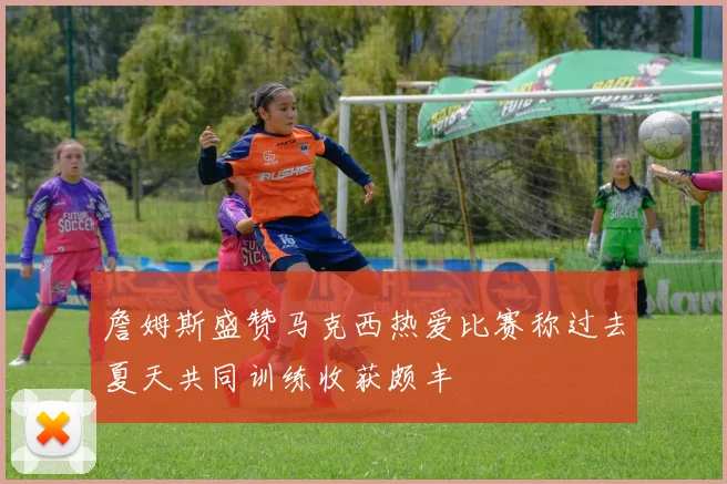 詹姆斯盛赞马克西热爱比赛称过去夏天共同训练收获颇丰