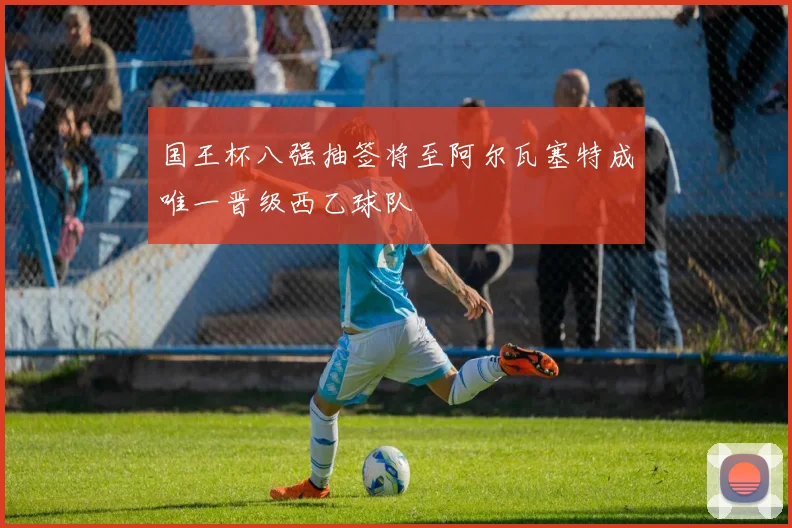 国王杯八强抽签将至阿尔瓦塞特成唯一晋级西乙球队