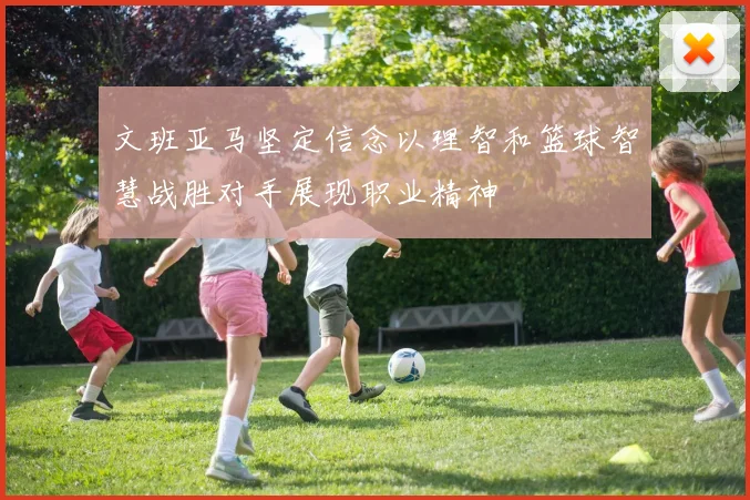 文班亚马坚定信念以理智和篮球智慧战胜对手展现职业精神