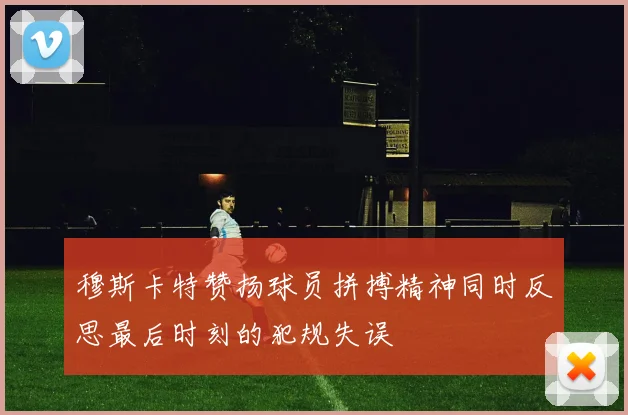 穆斯卡特赞扬球员拼搏精神同时反思最后时刻的犯规失误