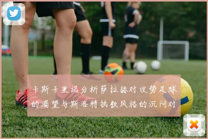 卡斯卡里诺分析萨拉赫对攻势足球的渴望与斯洛特执教风格的沉闷对比
