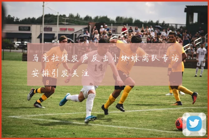 马竞社媒发声反击小蜘蛛离队专访安排引发关注
