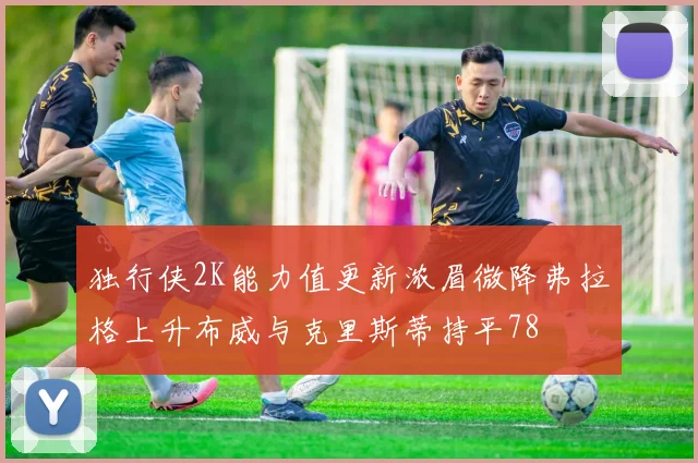 独行侠2K能力值更新浓眉微降弗拉格上升布威与克里斯蒂持平78