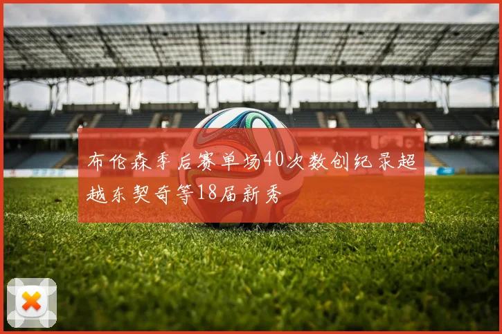 布伦森季后赛单场40次数创纪录超越东契奇等18届新秀