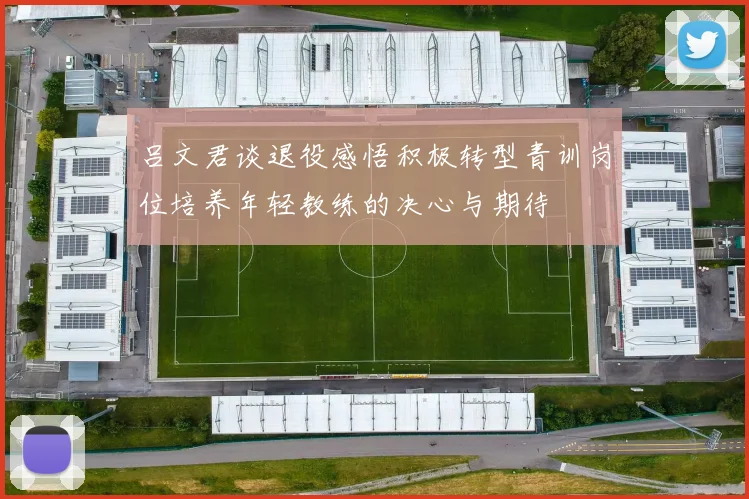 吕文君谈退役感悟积极转型青训岗位培养年轻教练的决心与期待
