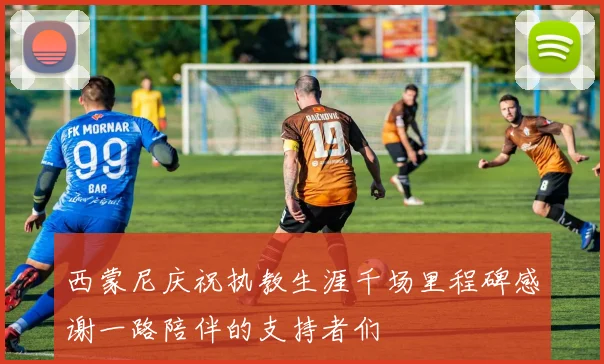 西蒙尼庆祝执教生涯千场里程碑感谢一路陪伴的支持者们
