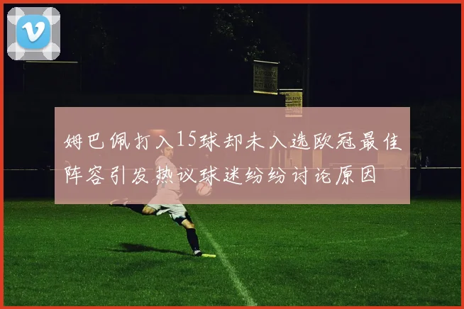姆巴佩打入15球却未入选欧冠最佳阵容引发热议球迷纷纷讨论原因