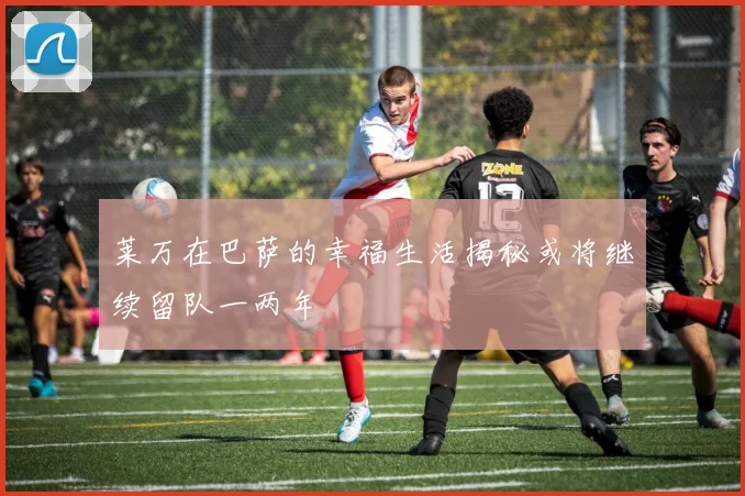 莱万在巴萨的幸福生活揭秘或将继续留队一两年
